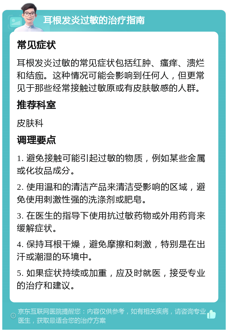 耳根发炎过敏的治疗指南 常见症状 耳根发炎过敏的常见症状包括红肿、瘙痒、溃烂和结痂。这种情况可能会影响到任何人，但更常见于那些经常接触过敏原或有皮肤敏感的人群。 推荐科室 皮肤科 调理要点 1. 避免接触可能引起过敏的物质，例如某些金属或化妆品成分。 2. 使用温和的清洁产品来清洁受影响的区域，避免使用刺激性强的洗涤剂或肥皂。 3. 在医生的指导下使用抗过敏药物或外用药膏来缓解症状。 4. 保持耳根干燥，避免摩擦和刺激，特别是在出汗或潮湿的环境中。 5. 如果症状持续或加重，应及时就医，接受专业的治疗和建议。