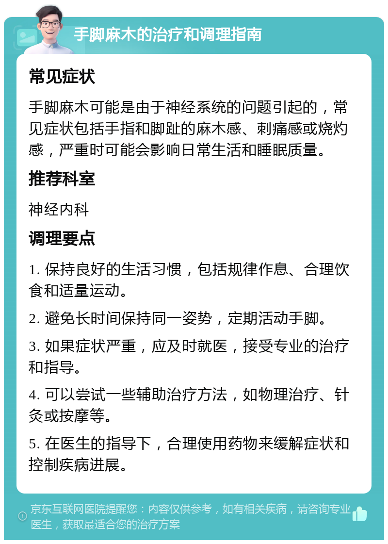 手脚麻木的治疗和调理指南 常见症状 手脚麻木可能是由于神经系统的问题引起的，常见症状包括手指和脚趾的麻木感、刺痛感或烧灼感，严重时可能会影响日常生活和睡眠质量。 推荐科室 神经内科 调理要点 1. 保持良好的生活习惯，包括规律作息、合理饮食和适量运动。 2. 避免长时间保持同一姿势，定期活动手脚。 3. 如果症状严重，应及时就医，接受专业的治疗和指导。 4. 可以尝试一些辅助治疗方法，如物理治疗、针灸或按摩等。 5. 在医生的指导下，合理使用药物来缓解症状和控制疾病进展。