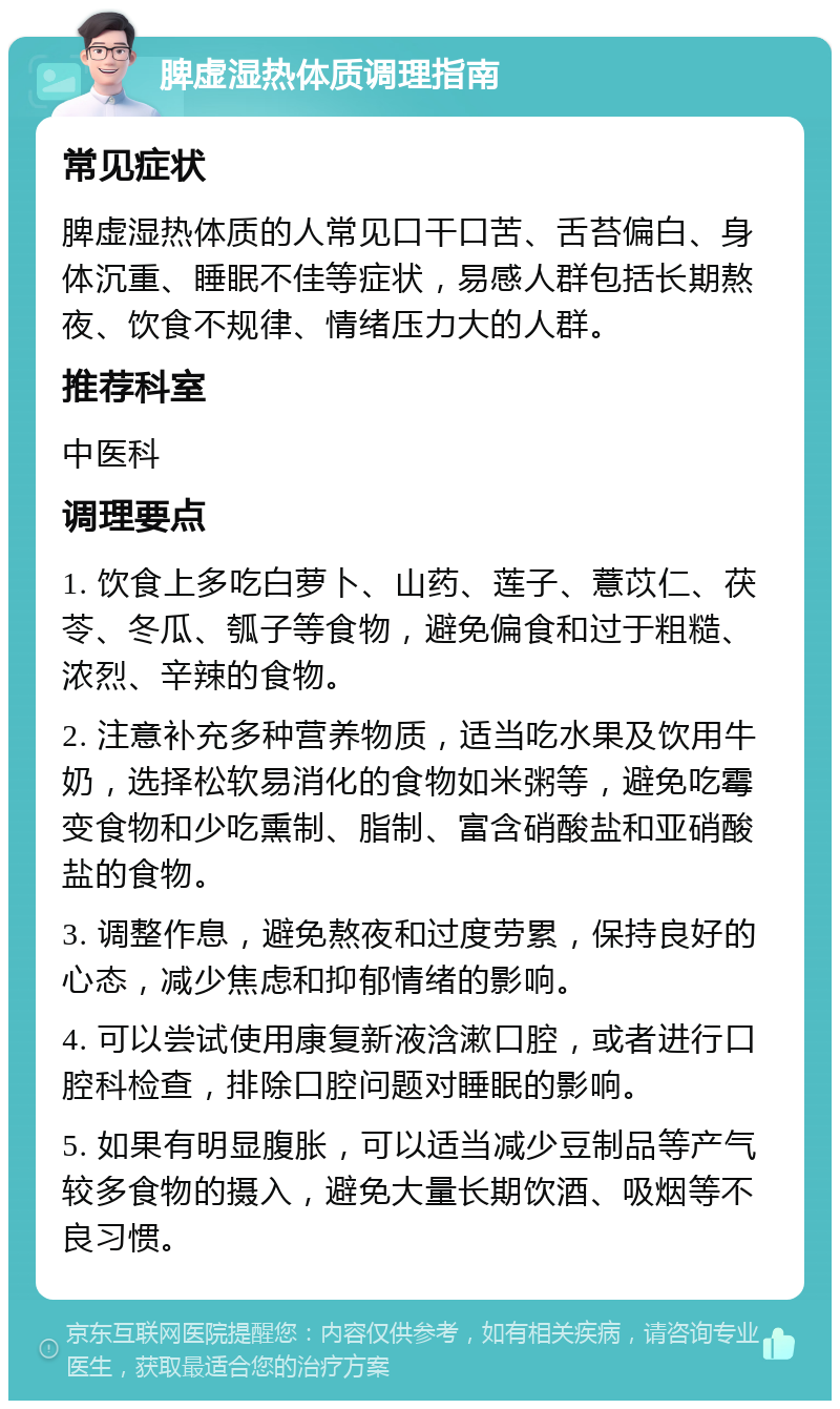 脾虚湿热体质调理指南 常见症状 脾虚湿热体质的人常见口干口苦、舌苔偏白、身体沉重、睡眠不佳等症状，易感人群包括长期熬夜、饮食不规律、情绪压力大的人群。 推荐科室 中医科 调理要点 1. 饮食上多吃白萝卜、山药、莲子、薏苡仁、茯苓、冬瓜、瓠子等食物，避免偏食和过于粗糙、浓烈、辛辣的食物。 2. 注意补充多种营养物质，适当吃水果及饮用牛奶，选择松软易消化的食物如米粥等，避免吃霉变食物和少吃熏制、脂制、富含硝酸盐和亚硝酸盐的食物。 3. 调整作息，避免熬夜和过度劳累，保持良好的心态，减少焦虑和抑郁情绪的影响。 4. 可以尝试使用康复新液浛漱口腔，或者进行口腔科检查，排除口腔问题对睡眠的影响。 5. 如果有明显腹胀，可以适当减少豆制品等产气较多食物的摄入，避免大量长期饮酒、吸烟等不良习惯。