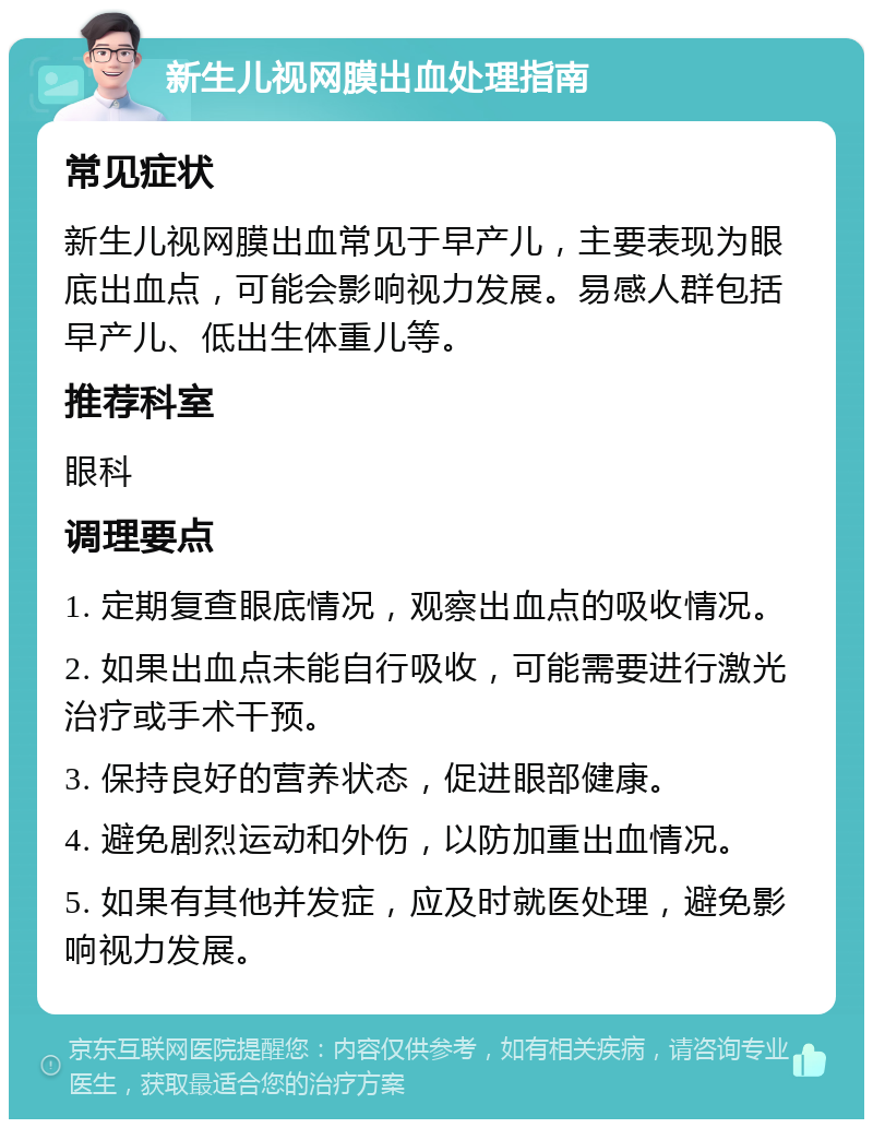 新生儿视网膜出血处理指南 常见症状 新生儿视网膜出血常见于早产儿，主要表现为眼底出血点，可能会影响视力发展。易感人群包括早产儿、低出生体重儿等。 推荐科室 眼科 调理要点 1. 定期复查眼底情况，观察出血点的吸收情况。 2. 如果出血点未能自行吸收，可能需要进行激光治疗或手术干预。 3. 保持良好的营养状态，促进眼部健康。 4. 避免剧烈运动和外伤，以防加重出血情况。 5. 如果有其他并发症，应及时就医处理，避免影响视力发展。