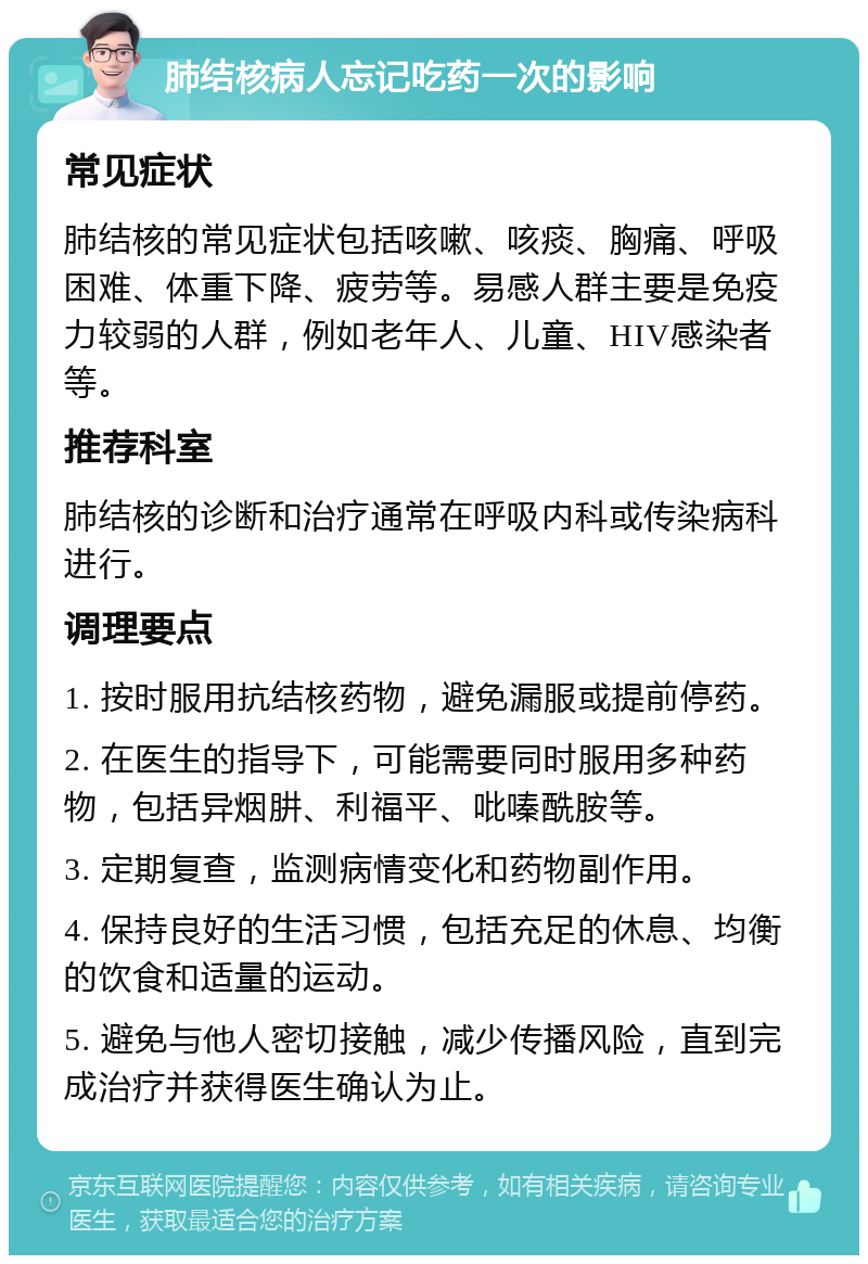 肺结核病人忘记吃药一次的影响 常见症状 肺结核的常见症状包括咳嗽、咳痰、胸痛、呼吸困难、体重下降、疲劳等。易感人群主要是免疫力较弱的人群，例如老年人、儿童、HIV感染者等。 推荐科室 肺结核的诊断和治疗通常在呼吸内科或传染病科进行。 调理要点 1. 按时服用抗结核药物，避免漏服或提前停药。 2. 在医生的指导下，可能需要同时服用多种药物，包括异烟肼、利福平、吡嗪酰胺等。 3. 定期复查，监测病情变化和药物副作用。 4. 保持良好的生活习惯，包括充足的休息、均衡的饮食和适量的运动。 5. 避免与他人密切接触，减少传播风险，直到完成治疗并获得医生确认为止。