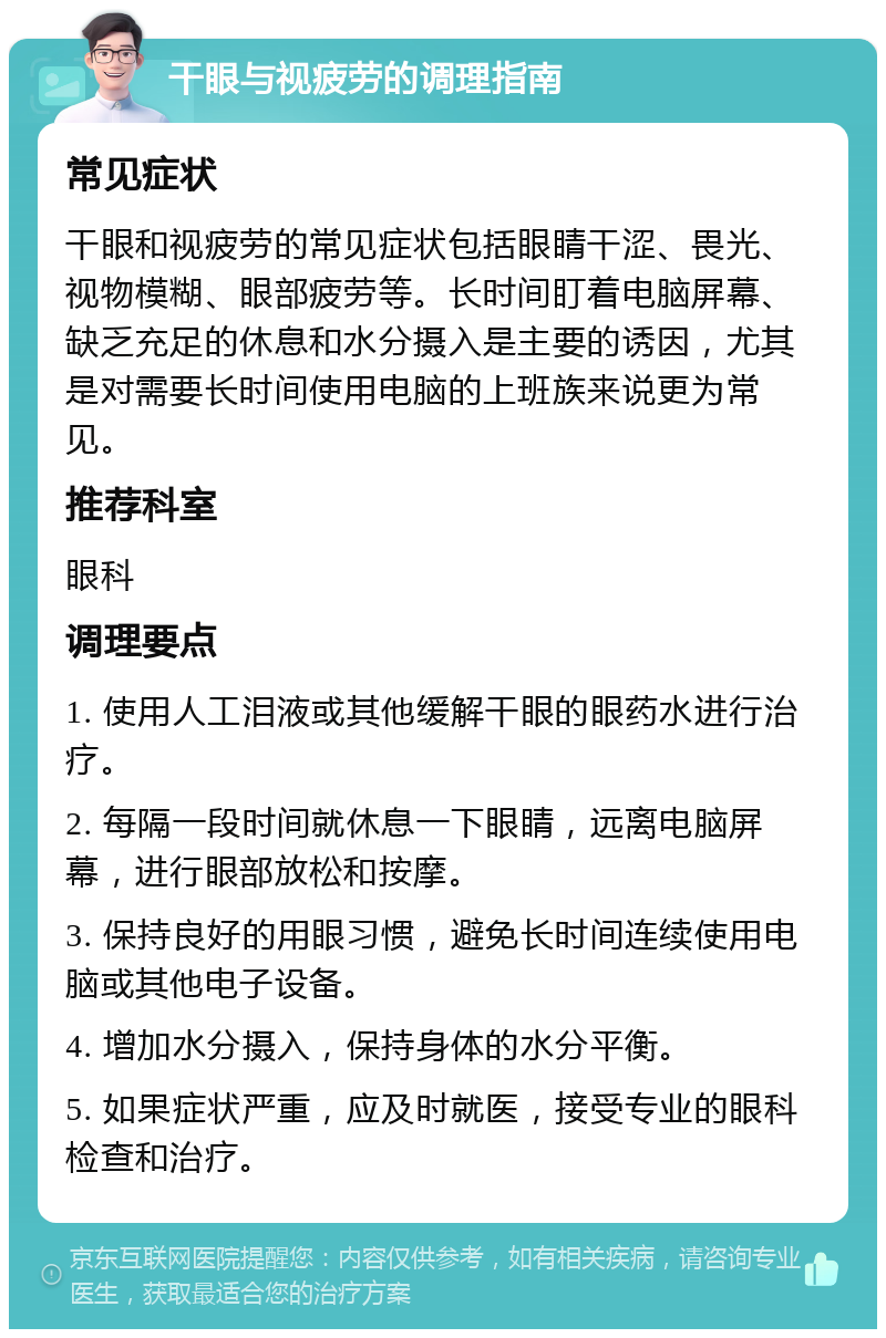 干眼与视疲劳的调理指南 常见症状 干眼和视疲劳的常见症状包括眼睛干涩、畏光、视物模糊、眼部疲劳等。长时间盯着电脑屏幕、缺乏充足的休息和水分摄入是主要的诱因，尤其是对需要长时间使用电脑的上班族来说更为常见。 推荐科室 眼科 调理要点 1. 使用人工泪液或其他缓解干眼的眼药水进行治疗。 2. 每隔一段时间就休息一下眼睛，远离电脑屏幕，进行眼部放松和按摩。 3. 保持良好的用眼习惯，避免长时间连续使用电脑或其他电子设备。 4. 增加水分摄入，保持身体的水分平衡。 5. 如果症状严重，应及时就医，接受专业的眼科检查和治疗。