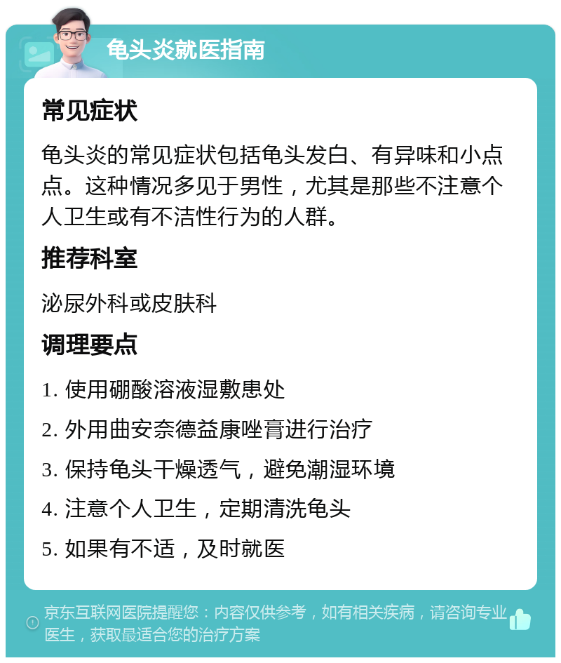 龟头炎就医指南 常见症状 龟头炎的常见症状包括龟头发白、有异味和小点点。这种情况多见于男性，尤其是那些不注意个人卫生或有不洁性行为的人群。 推荐科室 泌尿外科或皮肤科 调理要点 1. 使用硼酸溶液湿敷患处 2. 外用曲安奈德益康唑膏进行治疗 3. 保持龟头干燥透气，避免潮湿环境 4. 注意个人卫生，定期清洗龟头 5. 如果有不适，及时就医