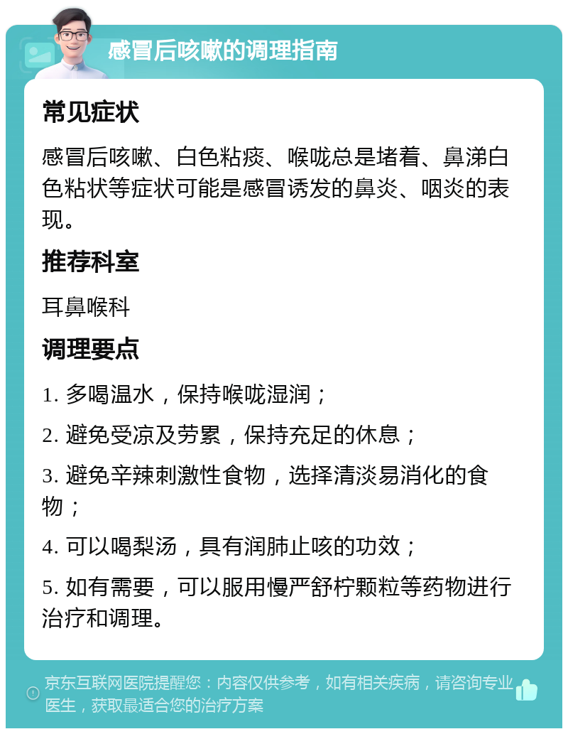 感冒后咳嗽的调理指南 常见症状 感冒后咳嗽、白色粘痰、喉咙总是堵着、鼻涕白色粘状等症状可能是感冒诱发的鼻炎、咽炎的表现。 推荐科室 耳鼻喉科 调理要点 1. 多喝温水，保持喉咙湿润； 2. 避免受凉及劳累，保持充足的休息； 3. 避免辛辣刺激性食物，选择清淡易消化的食物； 4. 可以喝梨汤，具有润肺止咳的功效； 5. 如有需要，可以服用慢严舒柠颗粒等药物进行治疗和调理。