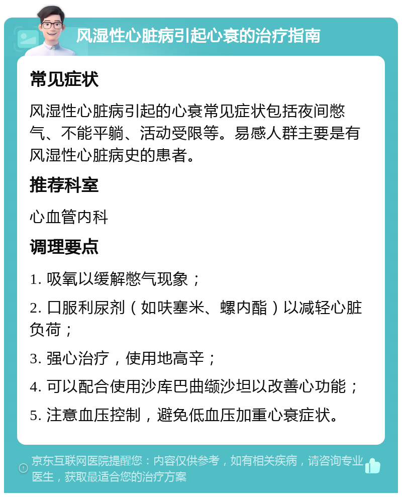 风湿性心脏病引起心衰的治疗指南 常见症状 风湿性心脏病引起的心衰常见症状包括夜间憋气、不能平躺、活动受限等。易感人群主要是有风湿性心脏病史的患者。 推荐科室 心血管内科 调理要点 1. 吸氧以缓解憋气现象； 2. 口服利尿剂（如呋塞米、螺内酯）以减轻心脏负荷； 3. 强心治疗，使用地高辛； 4. 可以配合使用沙库巴曲缬沙坦以改善心功能； 5. 注意血压控制，避免低血压加重心衰症状。