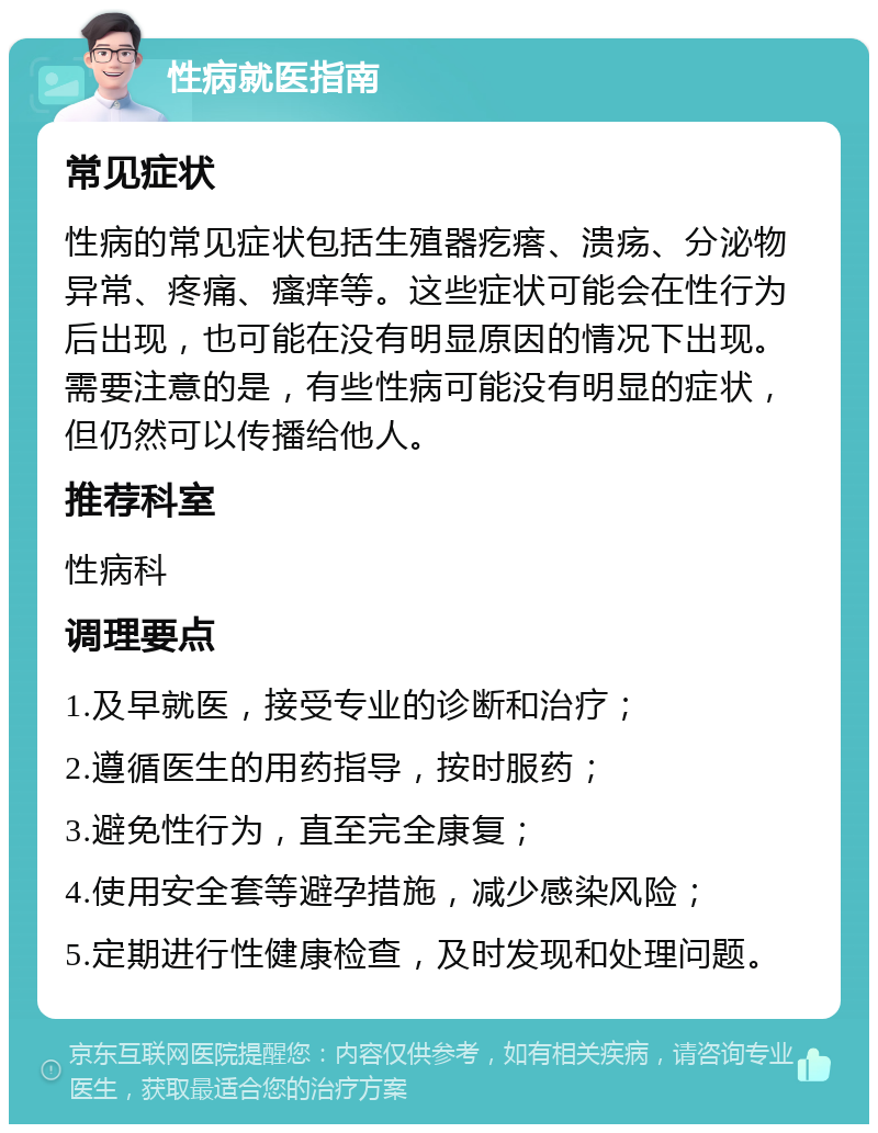 性病就医指南 常见症状 性病的常见症状包括生殖器疙瘩、溃疡、分泌物异常、疼痛、瘙痒等。这些症状可能会在性行为后出现，也可能在没有明显原因的情况下出现。需要注意的是，有些性病可能没有明显的症状，但仍然可以传播给他人。 推荐科室 性病科 调理要点 1.及早就医，接受专业的诊断和治疗； 2.遵循医生的用药指导，按时服药； 3.避免性行为，直至完全康复； 4.使用安全套等避孕措施，减少感染风险； 5.定期进行性健康检查，及时发现和处理问题。