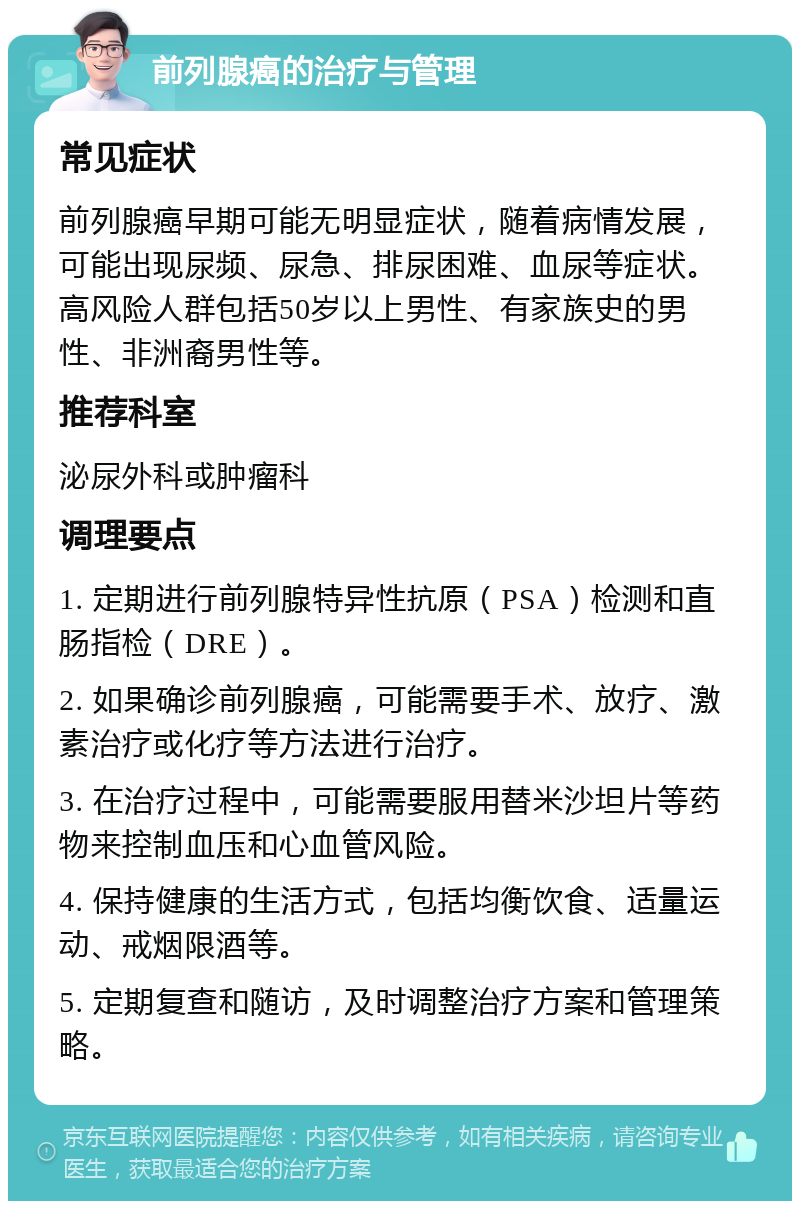 前列腺癌的治疗与管理 常见症状 前列腺癌早期可能无明显症状，随着病情发展，可能出现尿频、尿急、排尿困难、血尿等症状。高风险人群包括50岁以上男性、有家族史的男性、非洲裔男性等。 推荐科室 泌尿外科或肿瘤科 调理要点 1. 定期进行前列腺特异性抗原（PSA）检测和直肠指检（DRE）。 2. 如果确诊前列腺癌，可能需要手术、放疗、激素治疗或化疗等方法进行治疗。 3. 在治疗过程中，可能需要服用替米沙坦片等药物来控制血压和心血管风险。 4. 保持健康的生活方式，包括均衡饮食、适量运动、戒烟限酒等。 5. 定期复查和随访，及时调整治疗方案和管理策略。