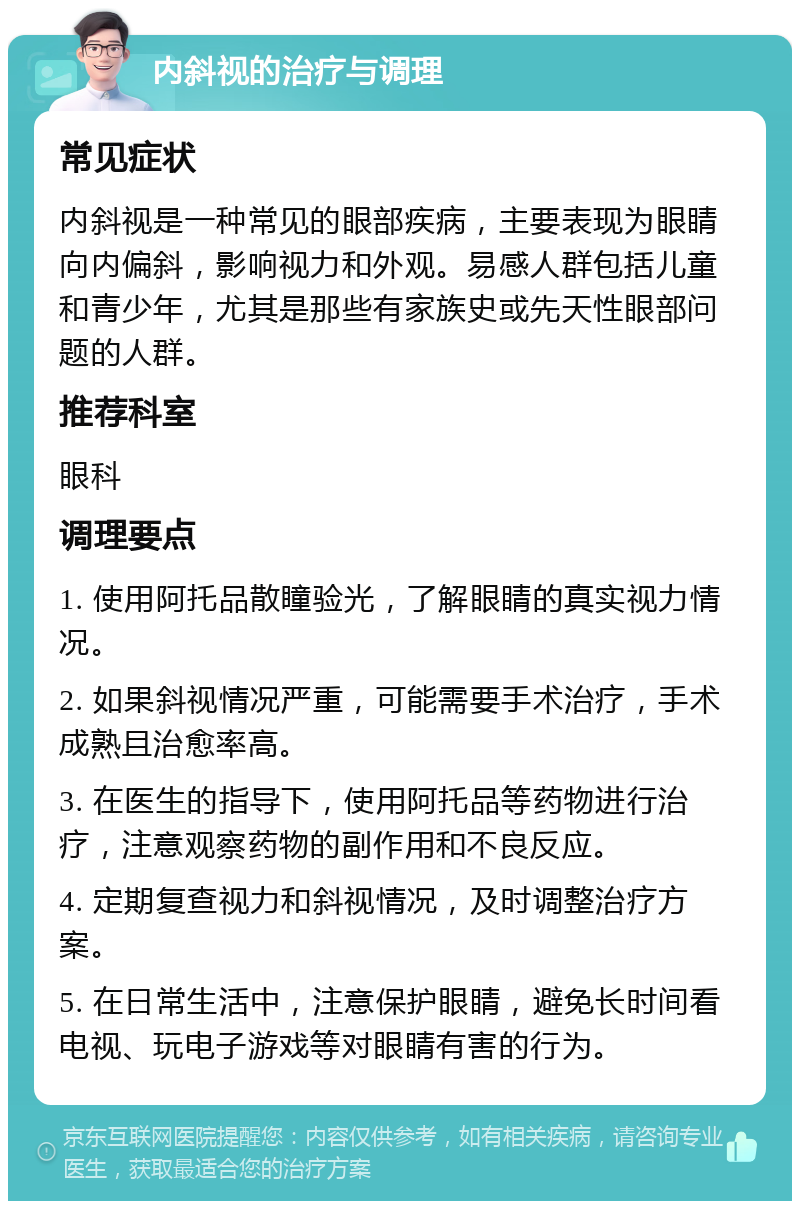 内斜视的治疗与调理 常见症状 内斜视是一种常见的眼部疾病，主要表现为眼睛向内偏斜，影响视力和外观。易感人群包括儿童和青少年，尤其是那些有家族史或先天性眼部问题的人群。 推荐科室 眼科 调理要点 1. 使用阿托品散瞳验光，了解眼睛的真实视力情况。 2. 如果斜视情况严重，可能需要手术治疗，手术成熟且治愈率高。 3. 在医生的指导下，使用阿托品等药物进行治疗，注意观察药物的副作用和不良反应。 4. 定期复查视力和斜视情况，及时调整治疗方案。 5. 在日常生活中，注意保护眼睛，避免长时间看电视、玩电子游戏等对眼睛有害的行为。