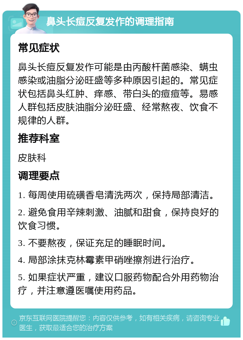 鼻头长痘反复发作的调理指南 常见症状 鼻头长痘反复发作可能是由丙酸杆菌感染、螨虫感染或油脂分泌旺盛等多种原因引起的。常见症状包括鼻头红肿、痒感、带白头的痘痘等。易感人群包括皮肤油脂分泌旺盛、经常熬夜、饮食不规律的人群。 推荐科室 皮肤科 调理要点 1. 每周使用硫磺香皂清洗两次，保持局部清洁。 2. 避免食用辛辣刺激、油腻和甜食，保持良好的饮食习惯。 3. 不要熬夜，保证充足的睡眠时间。 4. 局部涂抹克林霉素甲硝唑擦剂进行治疗。 5. 如果症状严重，建议口服药物配合外用药物治疗，并注意遵医嘱使用药品。