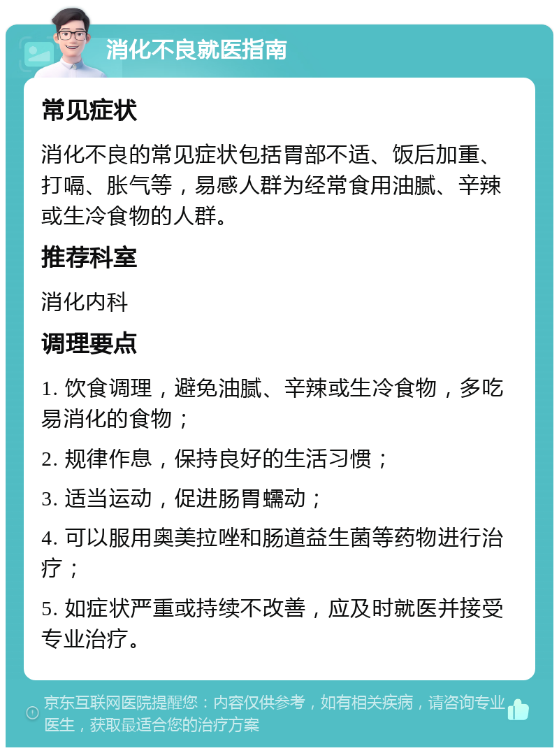 消化不良就医指南 常见症状 消化不良的常见症状包括胃部不适、饭后加重、打嗝、胀气等，易感人群为经常食用油腻、辛辣或生冷食物的人群。 推荐科室 消化内科 调理要点 1. 饮食调理，避免油腻、辛辣或生冷食物，多吃易消化的食物； 2. 规律作息，保持良好的生活习惯； 3. 适当运动，促进肠胃蠕动； 4. 可以服用奥美拉唑和肠道益生菌等药物进行治疗； 5. 如症状严重或持续不改善，应及时就医并接受专业治疗。