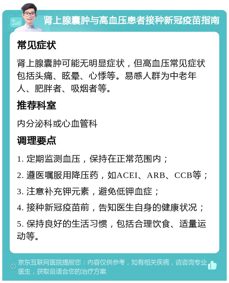 肾上腺囊肿与高血压患者接种新冠疫苗指南 常见症状 肾上腺囊肿可能无明显症状，但高血压常见症状包括头痛、眩晕、心悸等。易感人群为中老年人、肥胖者、吸烟者等。 推荐科室 内分泌科或心血管科 调理要点 1. 定期监测血压，保持在正常范围内； 2. 遵医嘱服用降压药，如ACEI、ARB、CCB等； 3. 注意补充钾元素，避免低钾血症； 4. 接种新冠疫苗前，告知医生自身的健康状况； 5. 保持良好的生活习惯，包括合理饮食、适量运动等。