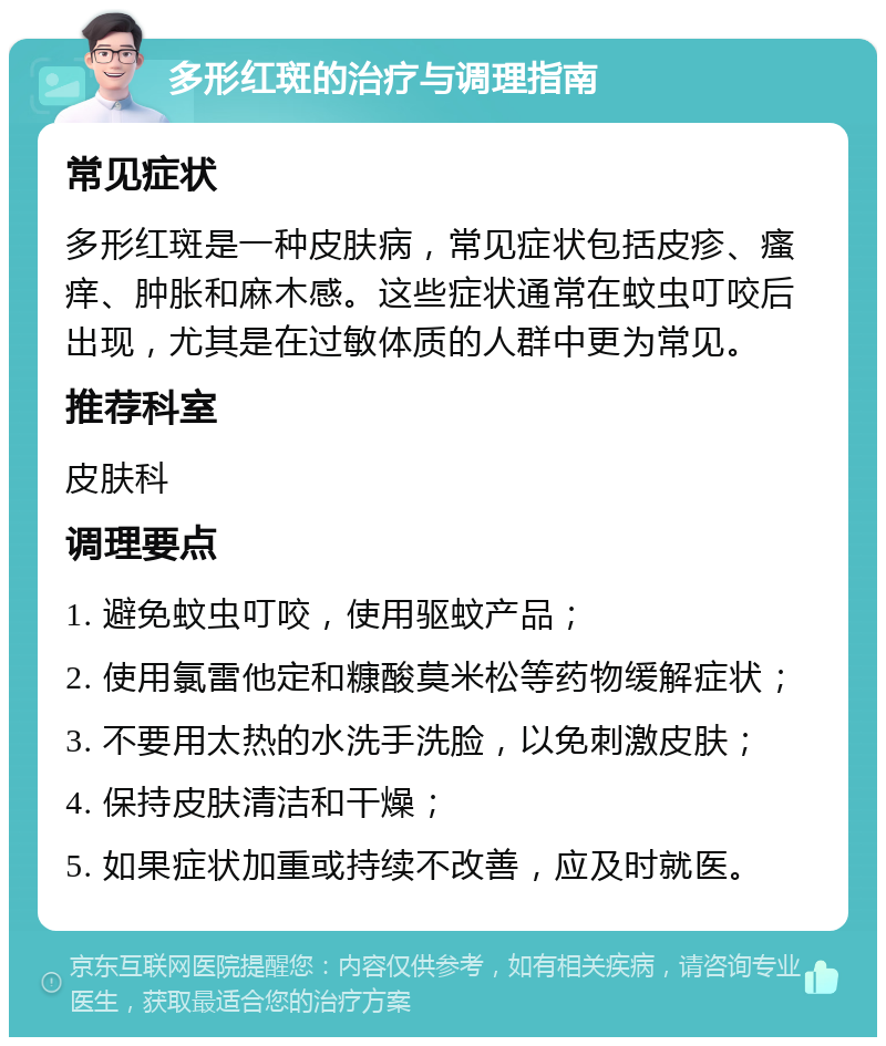 多形红斑的治疗与调理指南 常见症状 多形红斑是一种皮肤病，常见症状包括皮疹、瘙痒、肿胀和麻木感。这些症状通常在蚊虫叮咬后出现，尤其是在过敏体质的人群中更为常见。 推荐科室 皮肤科 调理要点 1. 避免蚊虫叮咬，使用驱蚊产品； 2. 使用氯雷他定和糠酸莫米松等药物缓解症状； 3. 不要用太热的水洗手洗脸，以免刺激皮肤； 4. 保持皮肤清洁和干燥； 5. 如果症状加重或持续不改善，应及时就医。