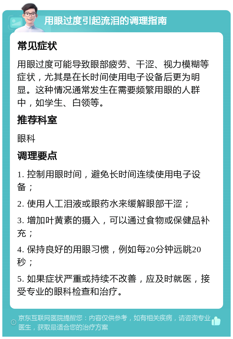 用眼过度引起流泪的调理指南 常见症状 用眼过度可能导致眼部疲劳、干涩、视力模糊等症状，尤其是在长时间使用电子设备后更为明显。这种情况通常发生在需要频繁用眼的人群中，如学生、白领等。 推荐科室 眼科 调理要点 1. 控制用眼时间，避免长时间连续使用电子设备； 2. 使用人工泪液或眼药水来缓解眼部干涩； 3. 增加叶黄素的摄入，可以通过食物或保健品补充； 4. 保持良好的用眼习惯，例如每20分钟远眺20秒； 5. 如果症状严重或持续不改善，应及时就医，接受专业的眼科检查和治疗。