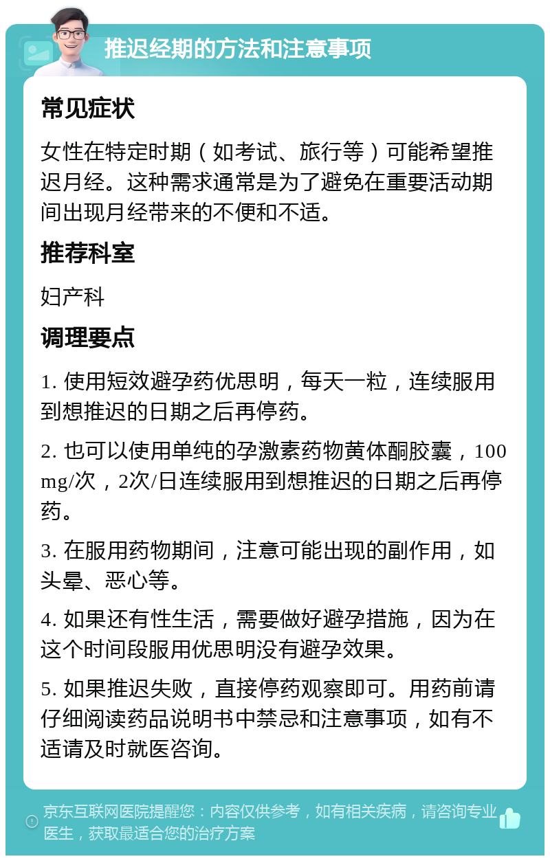 推迟经期的方法和注意事项 常见症状 女性在特定时期（如考试、旅行等）可能希望推迟月经。这种需求通常是为了避免在重要活动期间出现月经带来的不便和不适。 推荐科室 妇产科 调理要点 1. 使用短效避孕药优思明，每天一粒，连续服用到想推迟的日期之后再停药。 2. 也可以使用单纯的孕激素药物黄体酮胶囊，100mg/次，2次/日连续服用到想推迟的日期之后再停药。 3. 在服用药物期间，注意可能出现的副作用，如头晕、恶心等。 4. 如果还有性生活，需要做好避孕措施，因为在这个时间段服用优思明没有避孕效果。 5. 如果推迟失败，直接停药观察即可。用药前请仔细阅读药品说明书中禁忌和注意事项，如有不适请及时就医咨询。