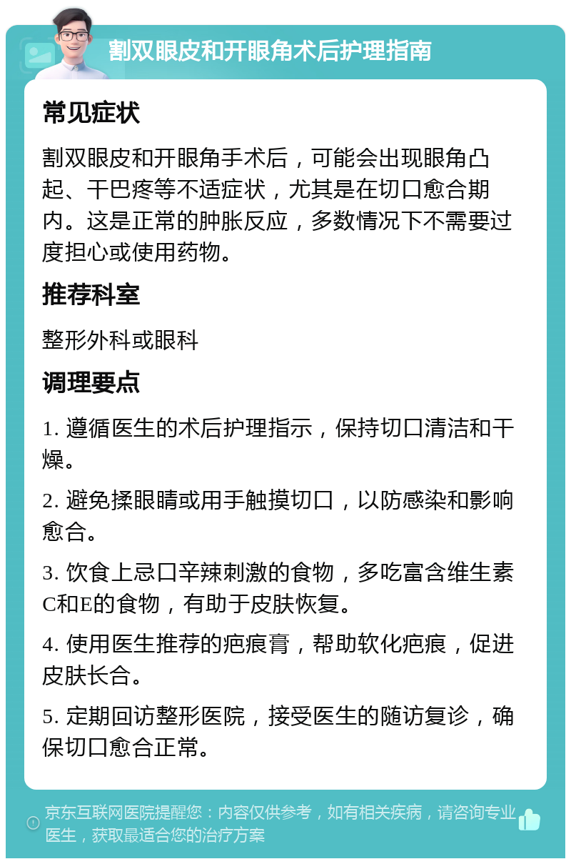 割双眼皮和开眼角术后护理指南 常见症状 割双眼皮和开眼角手术后，可能会出现眼角凸起、干巴疼等不适症状，尤其是在切口愈合期内。这是正常的肿胀反应，多数情况下不需要过度担心或使用药物。 推荐科室 整形外科或眼科 调理要点 1. 遵循医生的术后护理指示，保持切口清洁和干燥。 2. 避免揉眼睛或用手触摸切口，以防感染和影响愈合。 3. 饮食上忌口辛辣刺激的食物，多吃富含维生素C和E的食物，有助于皮肤恢复。 4. 使用医生推荐的疤痕膏，帮助软化疤痕，促进皮肤长合。 5. 定期回访整形医院，接受医生的随访复诊，确保切口愈合正常。