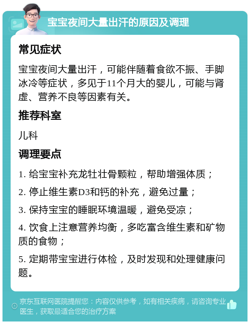 宝宝夜间大量出汗的原因及调理 常见症状 宝宝夜间大量出汗，可能伴随着食欲不振、手脚冰冷等症状，多见于11个月大的婴儿，可能与肾虚、营养不良等因素有关。 推荐科室 儿科 调理要点 1. 给宝宝补充龙牡壮骨颗粒，帮助增强体质； 2. 停止维生素D3和钙的补充，避免过量； 3. 保持宝宝的睡眠环境温暖，避免受凉； 4. 饮食上注意营养均衡，多吃富含维生素和矿物质的食物； 5. 定期带宝宝进行体检，及时发现和处理健康问题。