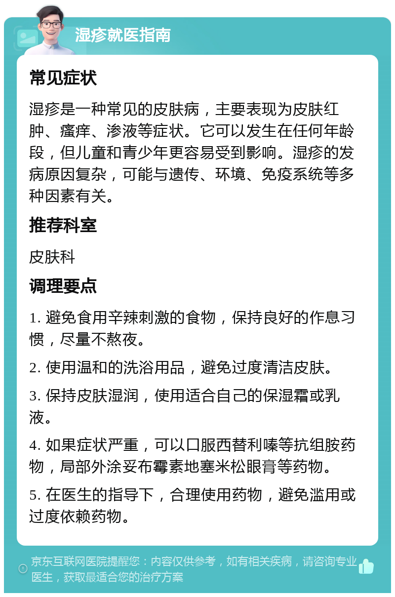 湿疹就医指南 常见症状 湿疹是一种常见的皮肤病，主要表现为皮肤红肿、瘙痒、渗液等症状。它可以发生在任何年龄段，但儿童和青少年更容易受到影响。湿疹的发病原因复杂，可能与遗传、环境、免疫系统等多种因素有关。 推荐科室 皮肤科 调理要点 1. 避免食用辛辣刺激的食物，保持良好的作息习惯，尽量不熬夜。 2. 使用温和的洗浴用品，避免过度清洁皮肤。 3. 保持皮肤湿润，使用适合自己的保湿霜或乳液。 4. 如果症状严重，可以口服西替利嗪等抗组胺药物，局部外涂妥布霉素地塞米松眼膏等药物。 5. 在医生的指导下，合理使用药物，避免滥用或过度依赖药物。