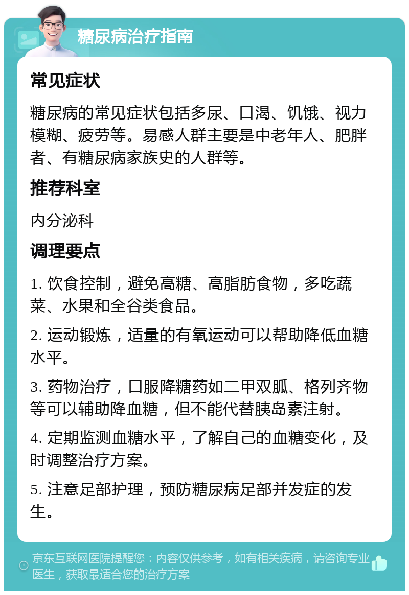 糖尿病治疗指南 常见症状 糖尿病的常见症状包括多尿、口渴、饥饿、视力模糊、疲劳等。易感人群主要是中老年人、肥胖者、有糖尿病家族史的人群等。 推荐科室 内分泌科 调理要点 1. 饮食控制，避免高糖、高脂肪食物，多吃蔬菜、水果和全谷类食品。 2. 运动锻炼，适量的有氧运动可以帮助降低血糖水平。 3. 药物治疗，口服降糖药如二甲双胍、格列齐物等可以辅助降血糖，但不能代替胰岛素注射。 4. 定期监测血糖水平，了解自己的血糖变化，及时调整治疗方案。 5. 注意足部护理，预防糖尿病足部并发症的发生。