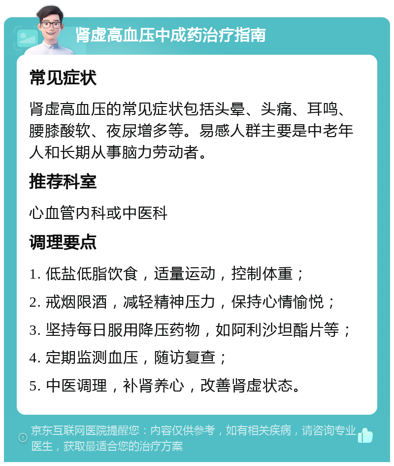 肾虚高血压中成药治疗指南 常见症状 肾虚高血压的常见症状包括头晕、头痛、耳鸣、腰膝酸软、夜尿增多等。易感人群主要是中老年人和长期从事脑力劳动者。 推荐科室 心血管内科或中医科 调理要点 1. 低盐低脂饮食，适量运动，控制体重； 2. 戒烟限酒，减轻精神压力，保持心情愉悦； 3. 坚持每日服用降压药物，如阿利沙坦酯片等； 4. 定期监测血压，随访复查； 5. 中医调理，补肾养心，改善肾虚状态。