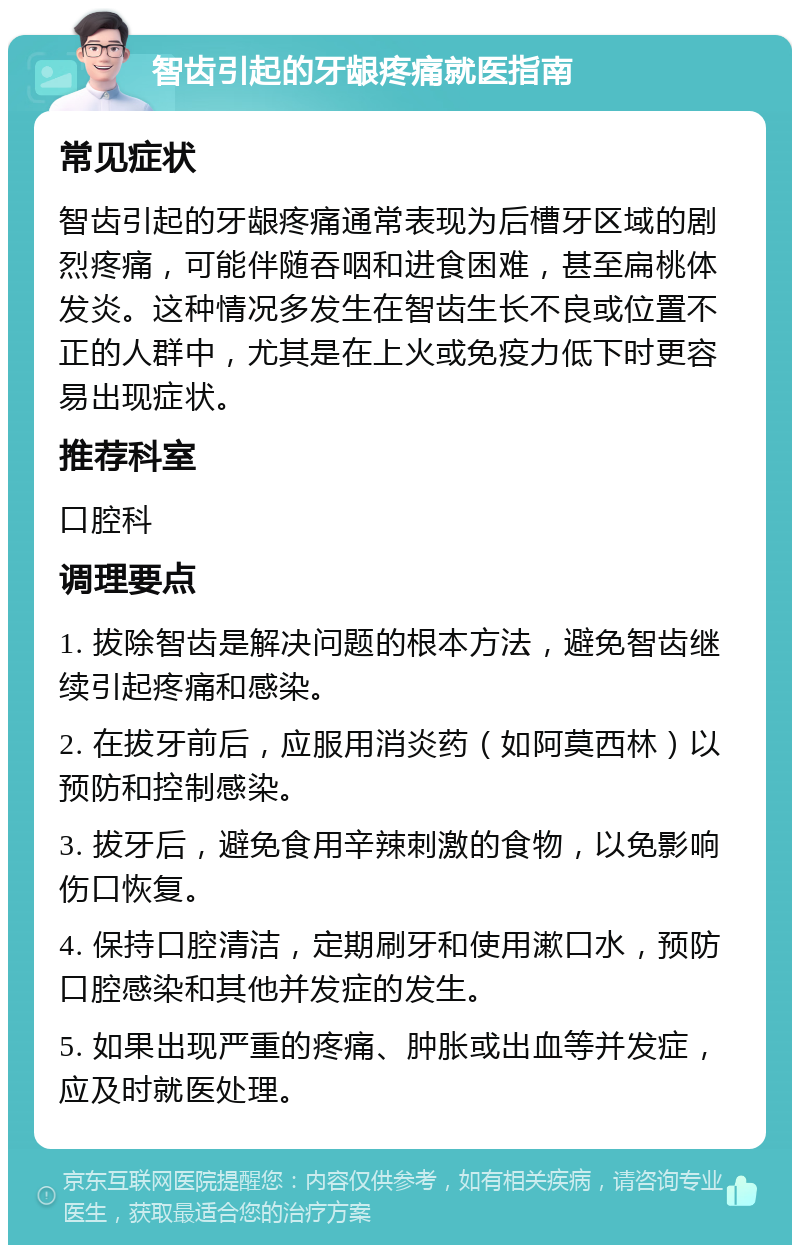 智齿引起的牙龈疼痛就医指南 常见症状 智齿引起的牙龈疼痛通常表现为后槽牙区域的剧烈疼痛，可能伴随吞咽和进食困难，甚至扁桃体发炎。这种情况多发生在智齿生长不良或位置不正的人群中，尤其是在上火或免疫力低下时更容易出现症状。 推荐科室 口腔科 调理要点 1. 拔除智齿是解决问题的根本方法，避免智齿继续引起疼痛和感染。 2. 在拔牙前后，应服用消炎药（如阿莫西林）以预防和控制感染。 3. 拔牙后，避免食用辛辣刺激的食物，以免影响伤口恢复。 4. 保持口腔清洁，定期刷牙和使用漱口水，预防口腔感染和其他并发症的发生。 5. 如果出现严重的疼痛、肿胀或出血等并发症，应及时就医处理。