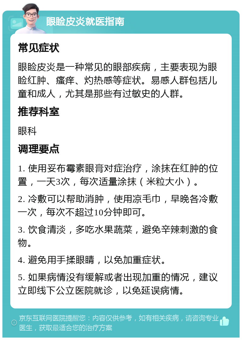 眼睑皮炎就医指南 常见症状 眼睑皮炎是一种常见的眼部疾病，主要表现为眼睑红肿、瘙痒、灼热感等症状。易感人群包括儿童和成人，尤其是那些有过敏史的人群。 推荐科室 眼科 调理要点 1. 使用妥布霉素眼膏对症治疗，涂抹在红肿的位置，一天3次，每次适量涂抹（米粒大小）。 2. 冷敷可以帮助消肿，使用凉毛巾，早晚各冷敷一次，每次不超过10分钟即可。 3. 饮食清淡，多吃水果蔬菜，避免辛辣刺激的食物。 4. 避免用手揉眼睛，以免加重症状。 5. 如果病情没有缓解或者出现加重的情况，建议立即线下公立医院就诊，以免延误病情。