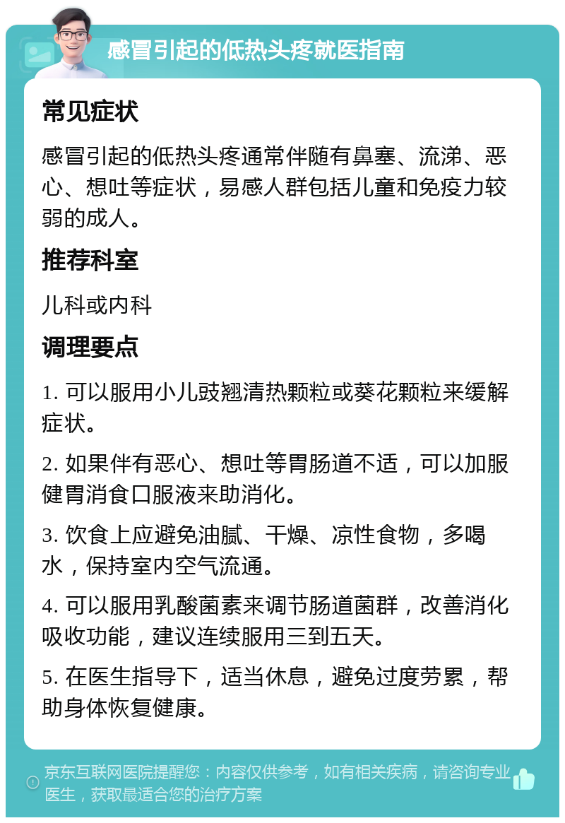 感冒引起的低热头疼就医指南 常见症状 感冒引起的低热头疼通常伴随有鼻塞、流涕、恶心、想吐等症状，易感人群包括儿童和免疫力较弱的成人。 推荐科室 儿科或内科 调理要点 1. 可以服用小儿豉翘清热颗粒或葵花颗粒来缓解症状。 2. 如果伴有恶心、想吐等胃肠道不适，可以加服健胃消食口服液来助消化。 3. 饮食上应避免油腻、干燥、凉性食物，多喝水，保持室内空气流通。 4. 可以服用乳酸菌素来调节肠道菌群，改善消化吸收功能，建议连续服用三到五天。 5. 在医生指导下，适当休息，避免过度劳累，帮助身体恢复健康。