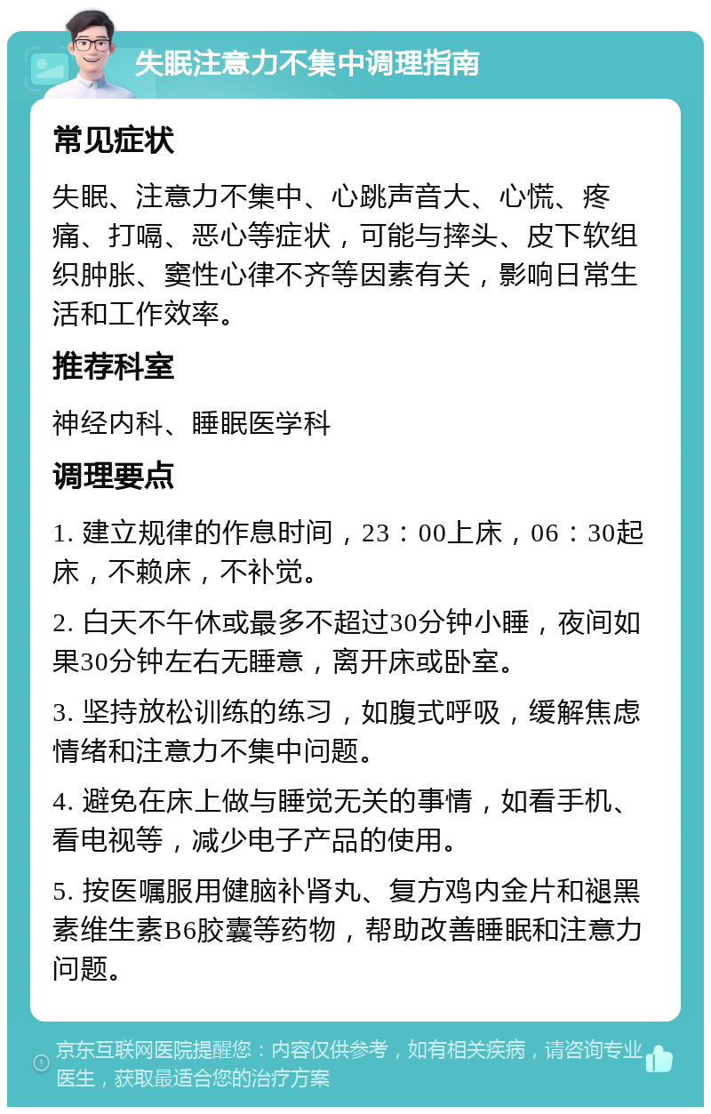 失眠注意力不集中调理指南 常见症状 失眠、注意力不集中、心跳声音大、心慌、疼痛、打嗝、恶心等症状，可能与摔头、皮下软组织肿胀、窦性心律不齐等因素有关，影响日常生活和工作效率。 推荐科室 神经内科、睡眠医学科 调理要点 1. 建立规律的作息时间，23：00上床，06：30起床，不赖床，不补觉。 2. 白天不午休或最多不超过30分钟小睡，夜间如果30分钟左右无睡意，离开床或卧室。 3. 坚持放松训练的练习，如腹式呼吸，缓解焦虑情绪和注意力不集中问题。 4. 避免在床上做与睡觉无关的事情，如看手机、看电视等，减少电子产品的使用。 5. 按医嘱服用健脑补肾丸、复方鸡内金片和褪黑素维生素B6胶囊等药物，帮助改善睡眠和注意力问题。