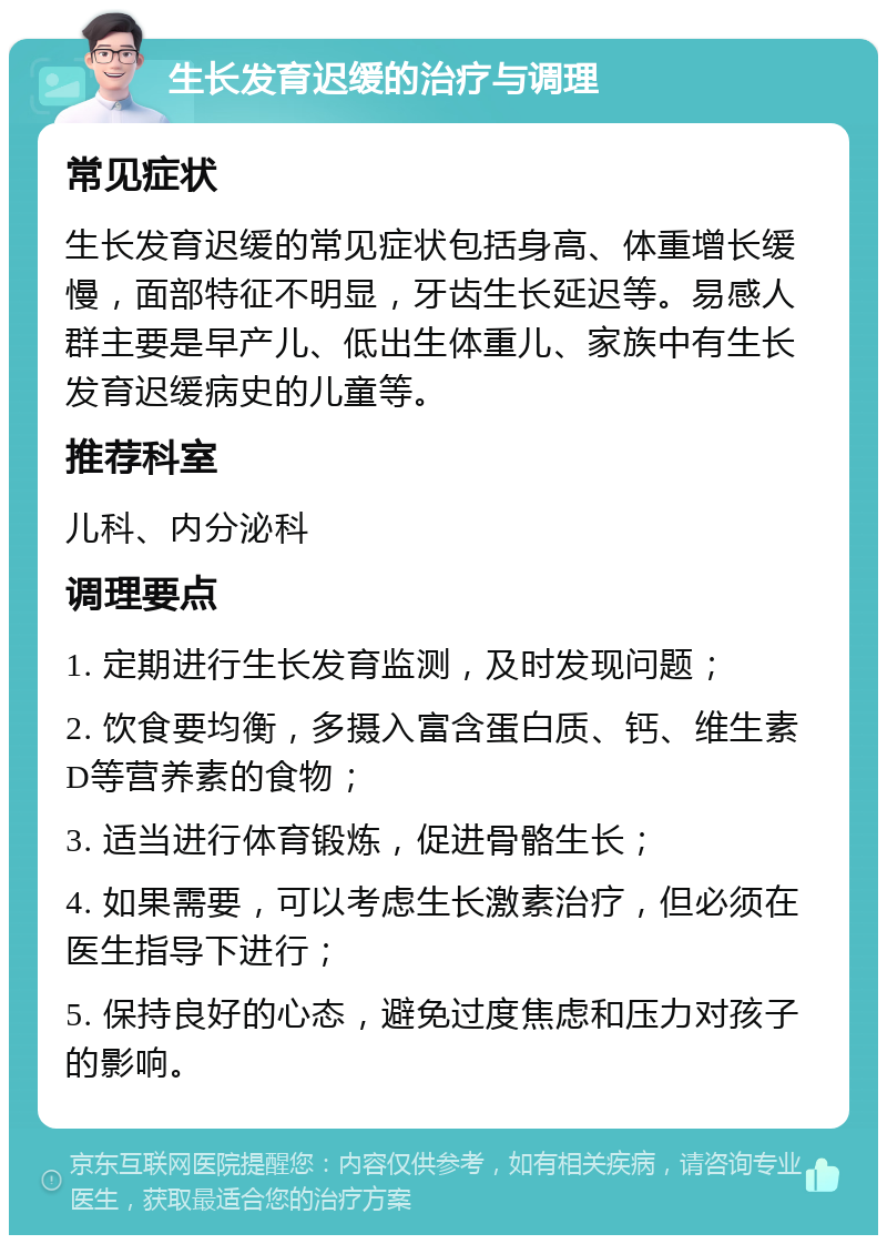 生长发育迟缓的治疗与调理 常见症状 生长发育迟缓的常见症状包括身高、体重增长缓慢，面部特征不明显，牙齿生长延迟等。易感人群主要是早产儿、低出生体重儿、家族中有生长发育迟缓病史的儿童等。 推荐科室 儿科、内分泌科 调理要点 1. 定期进行生长发育监测，及时发现问题； 2. 饮食要均衡，多摄入富含蛋白质、钙、维生素D等营养素的食物； 3. 适当进行体育锻炼，促进骨骼生长； 4. 如果需要，可以考虑生长激素治疗，但必须在医生指导下进行； 5. 保持良好的心态，避免过度焦虑和压力对孩子的影响。