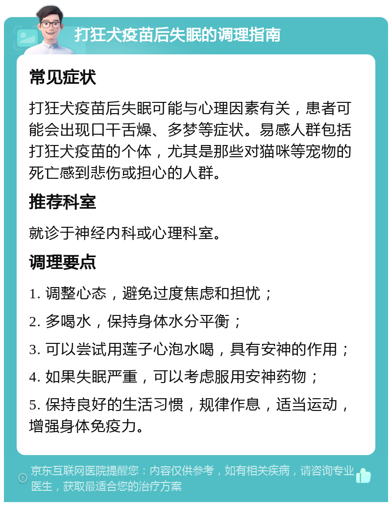 打狂犬疫苗后失眠的调理指南 常见症状 打狂犬疫苗后失眠可能与心理因素有关，患者可能会出现口干舌燥、多梦等症状。易感人群包括打狂犬疫苗的个体，尤其是那些对猫咪等宠物的死亡感到悲伤或担心的人群。 推荐科室 就诊于神经内科或心理科室。 调理要点 1. 调整心态，避免过度焦虑和担忧； 2. 多喝水，保持身体水分平衡； 3. 可以尝试用莲子心泡水喝，具有安神的作用； 4. 如果失眠严重，可以考虑服用安神药物； 5. 保持良好的生活习惯，规律作息，适当运动，增强身体免疫力。