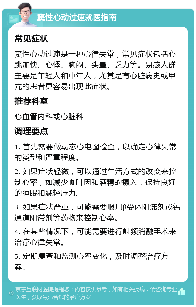 窦性心动过速就医指南 常见症状 窦性心动过速是一种心律失常，常见症状包括心跳加快、心悸、胸闷、头晕、乏力等。易感人群主要是年轻人和中年人，尤其是有心脏病史或甲亢的患者更容易出现此症状。 推荐科室 心血管内科或心脏科 调理要点 1. 首先需要做动态心电图检查，以确定心律失常的类型和严重程度。 2. 如果症状轻微，可以通过生活方式的改变来控制心率，如减少咖啡因和酒精的摄入，保持良好的睡眠和减轻压力。 3. 如果症状严重，可能需要服用β受体阻滞剂或钙通道阻滞剂等药物来控制心率。 4. 在某些情况下，可能需要进行射频消融手术来治疗心律失常。 5. 定期复查和监测心率变化，及时调整治疗方案。