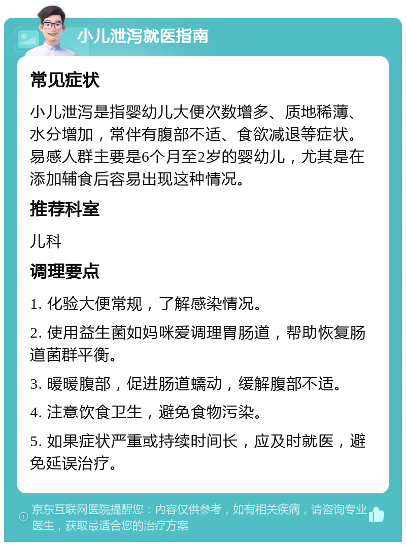 小儿泄泻就医指南 常见症状 小儿泄泻是指婴幼儿大便次数增多、质地稀薄、水分增加，常伴有腹部不适、食欲减退等症状。易感人群主要是6个月至2岁的婴幼儿，尤其是在添加辅食后容易出现这种情况。 推荐科室 儿科 调理要点 1. 化验大便常规，了解感染情况。 2. 使用益生菌如妈咪爱调理胃肠道，帮助恢复肠道菌群平衡。 3. 暖暖腹部，促进肠道蠕动，缓解腹部不适。 4. 注意饮食卫生，避免食物污染。 5. 如果症状严重或持续时间长，应及时就医，避免延误治疗。