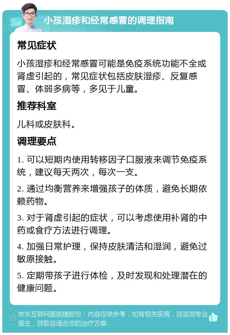 小孩湿疹和经常感冒的调理指南 常见症状 小孩湿疹和经常感冒可能是免疫系统功能不全或肾虚引起的，常见症状包括皮肤湿疹、反复感冒、体弱多病等，多见于儿童。 推荐科室 儿科或皮肤科。 调理要点 1. 可以短期内使用转移因子口服液来调节免疫系统，建议每天两次，每次一支。 2. 通过均衡营养来增强孩子的体质，避免长期依赖药物。 3. 对于肾虚引起的症状，可以考虑使用补肾的中药或食疗方法进行调理。 4. 加强日常护理，保持皮肤清洁和湿润，避免过敏原接触。 5. 定期带孩子进行体检，及时发现和处理潜在的健康问题。