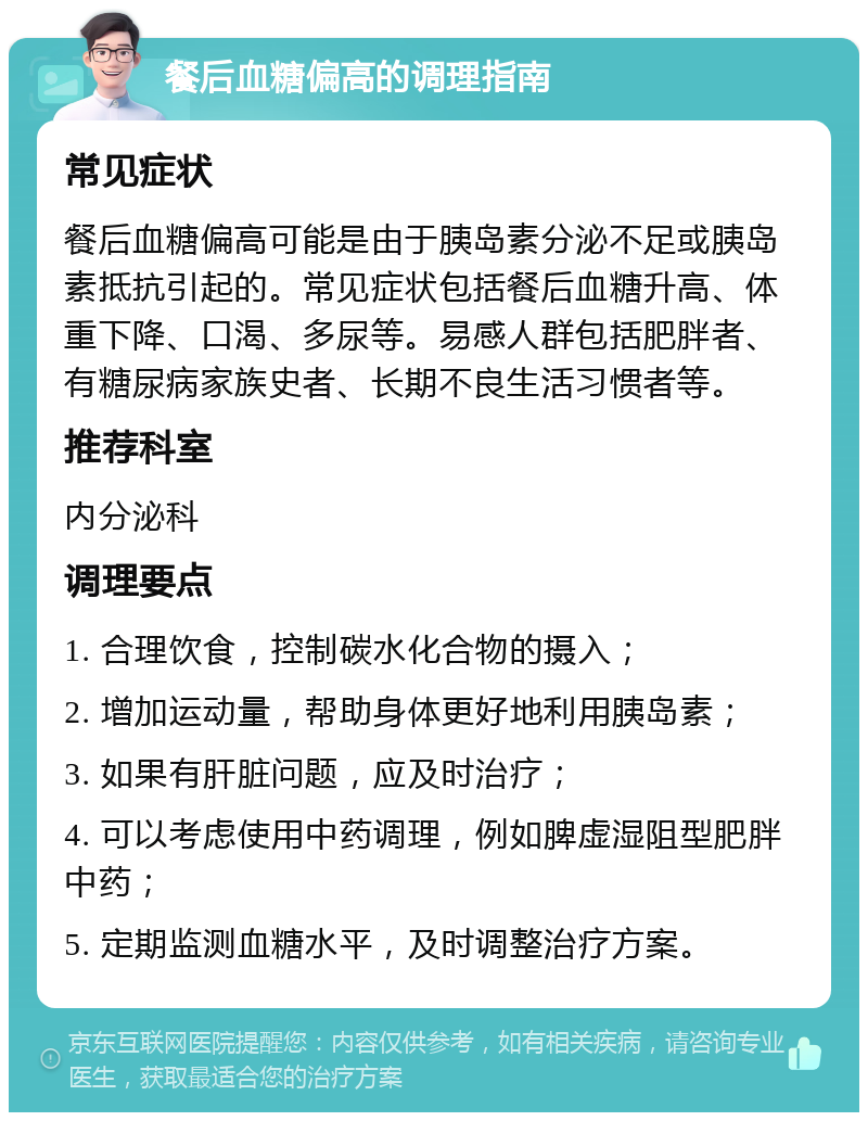 餐后血糖偏高的调理指南 常见症状 餐后血糖偏高可能是由于胰岛素分泌不足或胰岛素抵抗引起的。常见症状包括餐后血糖升高、体重下降、口渴、多尿等。易感人群包括肥胖者、有糖尿病家族史者、长期不良生活习惯者等。 推荐科室 内分泌科 调理要点 1. 合理饮食，控制碳水化合物的摄入； 2. 增加运动量，帮助身体更好地利用胰岛素； 3. 如果有肝脏问题，应及时治疗； 4. 可以考虑使用中药调理，例如脾虚湿阻型肥胖中药； 5. 定期监测血糖水平，及时调整治疗方案。