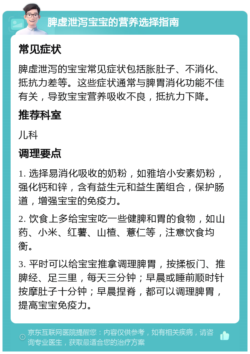 脾虚泄泻宝宝的营养选择指南 常见症状 脾虚泄泻的宝宝常见症状包括胀肚子、不消化、抵抗力差等。这些症状通常与脾胃消化功能不佳有关，导致宝宝营养吸收不良，抵抗力下降。 推荐科室 儿科 调理要点 1. 选择易消化吸收的奶粉，如雅培小安素奶粉，强化钙和锌，含有益生元和益生菌组合，保护肠道，增强宝宝的免疫力。 2. 饮食上多给宝宝吃一些健脾和胃的食物，如山药、小米、红薯、山楂、薏仁等，注意饮食均衡。 3. 平时可以给宝宝推拿调理脾胃，按揉板门、推脾经、足三里，每天三分钟；早晨或睡前顺时针按摩肚子十分钟；早晨捏脊，都可以调理脾胃，提高宝宝免疫力。