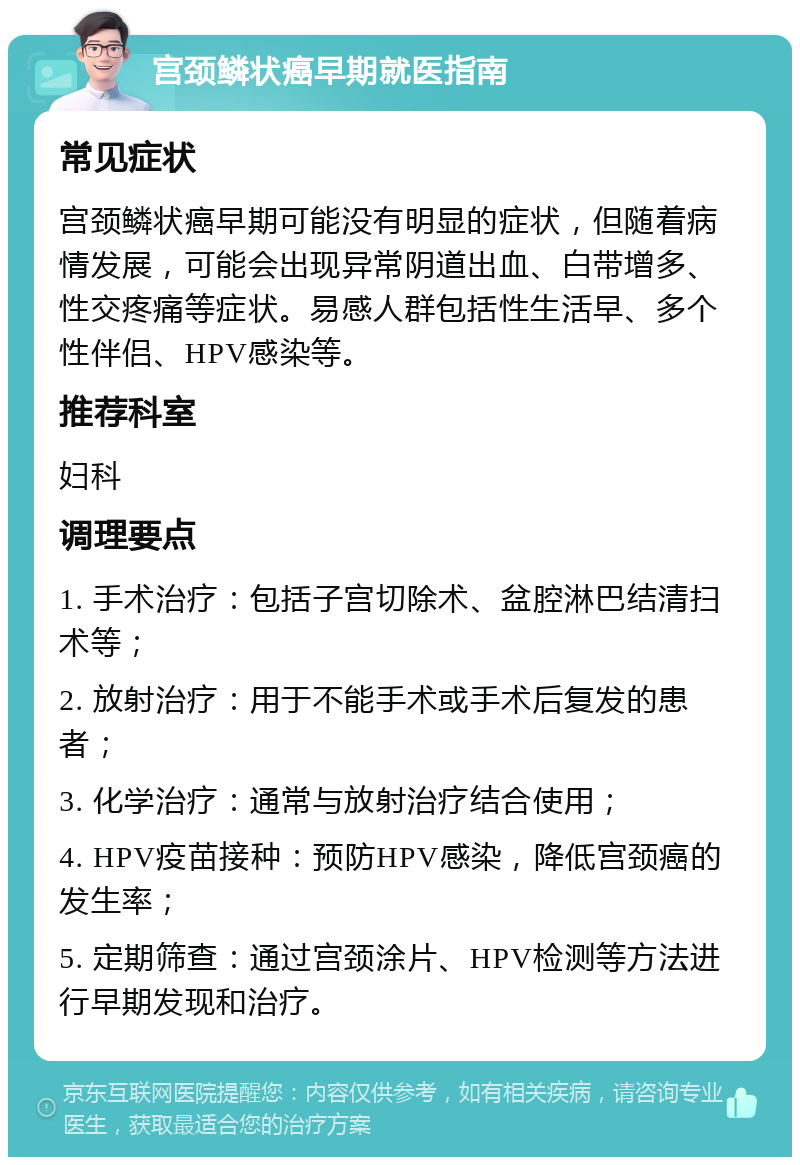 宫颈鳞状癌早期就医指南 常见症状 宫颈鳞状癌早期可能没有明显的症状，但随着病情发展，可能会出现异常阴道出血、白带增多、性交疼痛等症状。易感人群包括性生活早、多个性伴侣、HPV感染等。 推荐科室 妇科 调理要点 1. 手术治疗：包括子宫切除术、盆腔淋巴结清扫术等； 2. 放射治疗：用于不能手术或手术后复发的患者； 3. 化学治疗：通常与放射治疗结合使用； 4. HPV疫苗接种：预防HPV感染，降低宫颈癌的发生率； 5. 定期筛查：通过宫颈涂片、HPV检测等方法进行早期发现和治疗。