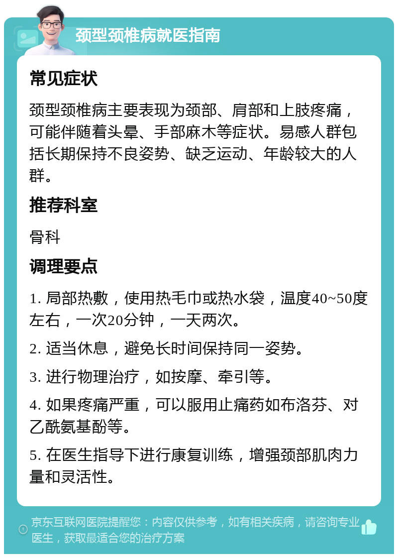 颈型颈椎病就医指南 常见症状 颈型颈椎病主要表现为颈部、肩部和上肢疼痛，可能伴随着头晕、手部麻木等症状。易感人群包括长期保持不良姿势、缺乏运动、年龄较大的人群。 推荐科室 骨科 调理要点 1. 局部热敷，使用热毛巾或热水袋，温度40~50度左右，一次20分钟，一天两次。 2. 适当休息，避免长时间保持同一姿势。 3. 进行物理治疗，如按摩、牵引等。 4. 如果疼痛严重，可以服用止痛药如布洛芬、对乙酰氨基酚等。 5. 在医生指导下进行康复训练，增强颈部肌肉力量和灵活性。