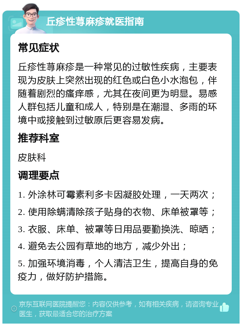 丘疹性荨麻疹就医指南 常见症状 丘疹性荨麻疹是一种常见的过敏性疾病，主要表现为皮肤上突然出现的红色或白色小水泡包，伴随着剧烈的瘙痒感，尤其在夜间更为明显。易感人群包括儿童和成人，特别是在潮湿、多雨的环境中或接触到过敏原后更容易发病。 推荐科室 皮肤科 调理要点 1. 外涂林可霉素利多卡因凝胶处理，一天两次； 2. 使用除螨清除孩子贴身的衣物、床单被罩等； 3. 衣服、床单、被罩等日用品要勤换洗、晾晒； 4. 避免去公园有草地的地方，减少外出； 5. 加强环境消毒，个人清洁卫生，提高自身的免疫力，做好防护措施。