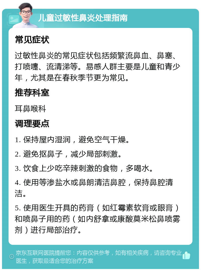 儿童过敏性鼻炎处理指南 常见症状 过敏性鼻炎的常见症状包括频繁流鼻血、鼻塞、打喷嚏、流清涕等。易感人群主要是儿童和青少年，尤其是在春秋季节更为常见。 推荐科室 耳鼻喉科 调理要点 1. 保持屋内湿润，避免空气干燥。 2. 避免抠鼻子，减少局部刺激。 3. 饮食上少吃辛辣刺激的食物，多喝水。 4. 使用等渗盐水或鼻朗清洁鼻腔，保持鼻腔清洁。 5. 使用医生开具的药膏（如红霉素软膏或眼膏）和喷鼻子用的药（如内舒拿或康酸莫米松鼻喷雾剂）进行局部治疗。