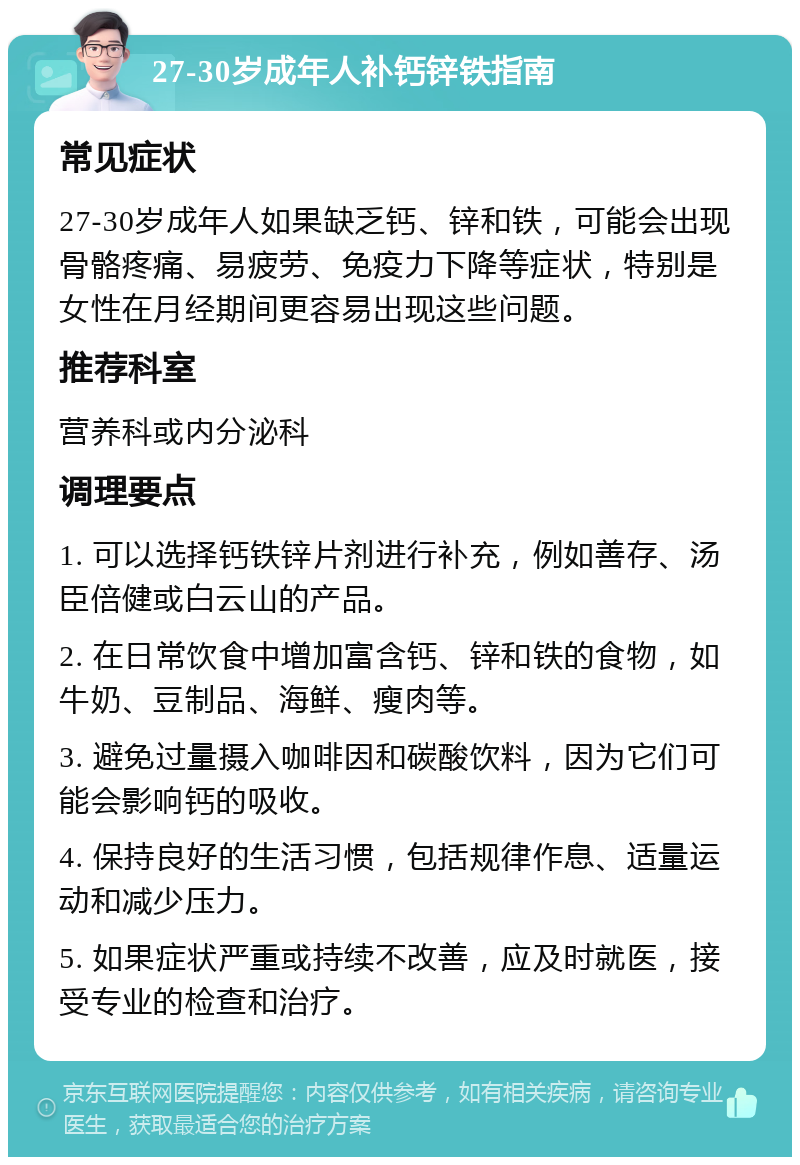 27-30岁成年人补钙锌铁指南 常见症状 27-30岁成年人如果缺乏钙、锌和铁，可能会出现骨骼疼痛、易疲劳、免疫力下降等症状，特别是女性在月经期间更容易出现这些问题。 推荐科室 营养科或内分泌科 调理要点 1. 可以选择钙铁锌片剂进行补充，例如善存、汤臣倍健或白云山的产品。 2. 在日常饮食中增加富含钙、锌和铁的食物，如牛奶、豆制品、海鲜、瘦肉等。 3. 避免过量摄入咖啡因和碳酸饮料，因为它们可能会影响钙的吸收。 4. 保持良好的生活习惯，包括规律作息、适量运动和减少压力。 5. 如果症状严重或持续不改善，应及时就医，接受专业的检查和治疗。