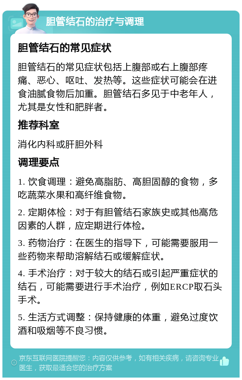 胆管结石的治疗与调理 胆管结石的常见症状 胆管结石的常见症状包括上腹部或右上腹部疼痛、恶心、呕吐、发热等。这些症状可能会在进食油腻食物后加重。胆管结石多见于中老年人，尤其是女性和肥胖者。 推荐科室 消化内科或肝胆外科 调理要点 1. 饮食调理：避免高脂肪、高胆固醇的食物，多吃蔬菜水果和高纤维食物。 2. 定期体检：对于有胆管结石家族史或其他高危因素的人群，应定期进行体检。 3. 药物治疗：在医生的指导下，可能需要服用一些药物来帮助溶解结石或缓解症状。 4. 手术治疗：对于较大的结石或引起严重症状的结石，可能需要进行手术治疗，例如ERCP取石头手术。 5. 生活方式调整：保持健康的体重，避免过度饮酒和吸烟等不良习惯。