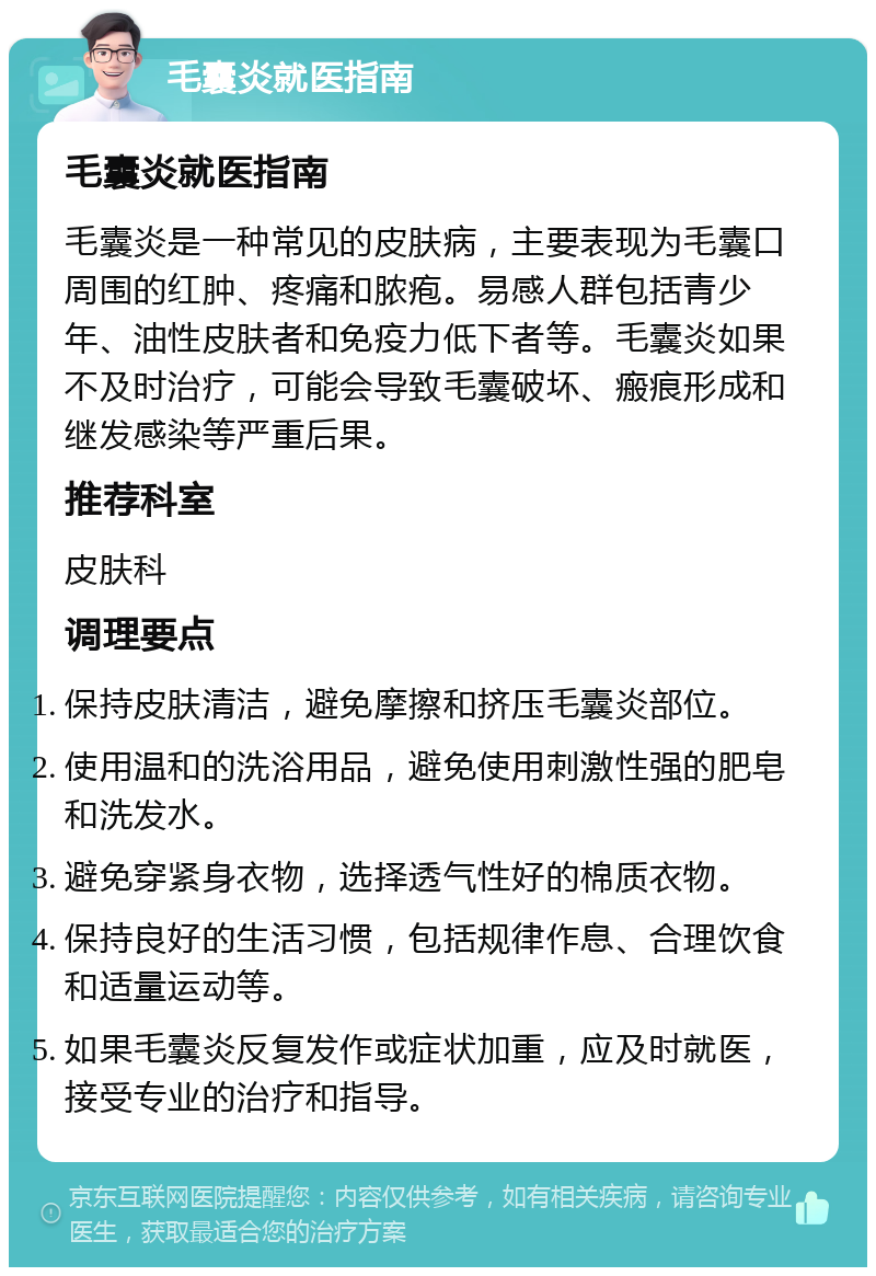 毛囊炎就医指南 毛囊炎就医指南 毛囊炎是一种常见的皮肤病，主要表现为毛囊口周围的红肿、疼痛和脓疱。易感人群包括青少年、油性皮肤者和免疫力低下者等。毛囊炎如果不及时治疗，可能会导致毛囊破坏、瘢痕形成和继发感染等严重后果。 推荐科室 皮肤科 调理要点 保持皮肤清洁，避免摩擦和挤压毛囊炎部位。 使用温和的洗浴用品，避免使用刺激性强的肥皂和洗发水。 避免穿紧身衣物，选择透气性好的棉质衣物。 保持良好的生活习惯，包括规律作息、合理饮食和适量运动等。 如果毛囊炎反复发作或症状加重，应及时就医，接受专业的治疗和指导。