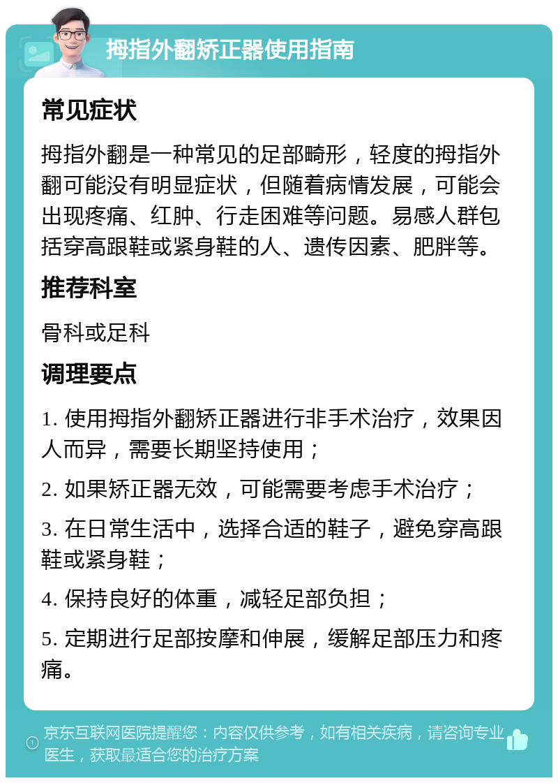 拇指外翻矫正器使用指南 常见症状 拇指外翻是一种常见的足部畸形，轻度的拇指外翻可能没有明显症状，但随着病情发展，可能会出现疼痛、红肿、行走困难等问题。易感人群包括穿高跟鞋或紧身鞋的人、遗传因素、肥胖等。 推荐科室 骨科或足科 调理要点 1. 使用拇指外翻矫正器进行非手术治疗，效果因人而异，需要长期坚持使用； 2. 如果矫正器无效，可能需要考虑手术治疗； 3. 在日常生活中，选择合适的鞋子，避免穿高跟鞋或紧身鞋； 4. 保持良好的体重，减轻足部负担； 5. 定期进行足部按摩和伸展，缓解足部压力和疼痛。