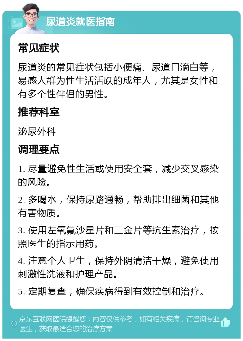 尿道炎就医指南 常见症状 尿道炎的常见症状包括小便痛、尿道口滴白等，易感人群为性生活活跃的成年人，尤其是女性和有多个性伴侣的男性。 推荐科室 泌尿外科 调理要点 1. 尽量避免性生活或使用安全套，减少交叉感染的风险。 2. 多喝水，保持尿路通畅，帮助排出细菌和其他有害物质。 3. 使用左氧氟沙星片和三金片等抗生素治疗，按照医生的指示用药。 4. 注意个人卫生，保持外阴清洁干燥，避免使用刺激性洗液和护理产品。 5. 定期复查，确保疾病得到有效控制和治疗。