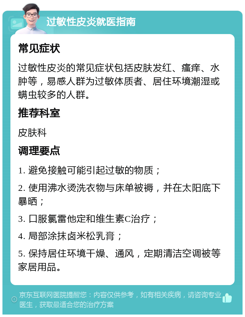 过敏性皮炎就医指南 常见症状 过敏性皮炎的常见症状包括皮肤发红、瘙痒、水肿等，易感人群为过敏体质者、居住环境潮湿或螨虫较多的人群。 推荐科室 皮肤科 调理要点 1. 避免接触可能引起过敏的物质； 2. 使用沸水烫洗衣物与床单被褥，并在太阳底下暴晒； 3. 口服氯雷他定和维生素C治疗； 4. 局部涂抹卤米松乳膏； 5. 保持居住环境干燥、通风，定期清洁空调被等家居用品。