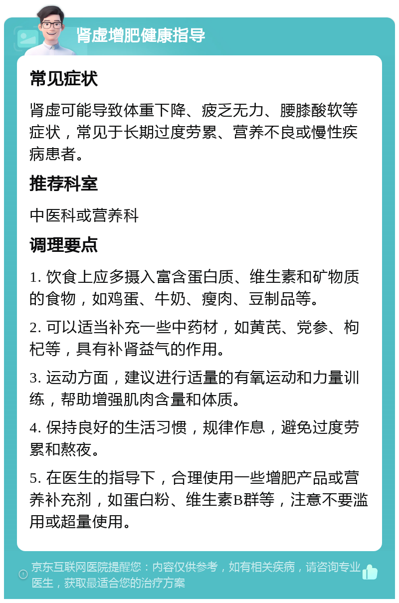 肾虚增肥健康指导 常见症状 肾虚可能导致体重下降、疲乏无力、腰膝酸软等症状，常见于长期过度劳累、营养不良或慢性疾病患者。 推荐科室 中医科或营养科 调理要点 1. 饮食上应多摄入富含蛋白质、维生素和矿物质的食物，如鸡蛋、牛奶、瘦肉、豆制品等。 2. 可以适当补充一些中药材，如黄芪、党参、枸杞等，具有补肾益气的作用。 3. 运动方面，建议进行适量的有氧运动和力量训练，帮助增强肌肉含量和体质。 4. 保持良好的生活习惯，规律作息，避免过度劳累和熬夜。 5. 在医生的指导下，合理使用一些增肥产品或营养补充剂，如蛋白粉、维生素B群等，注意不要滥用或超量使用。