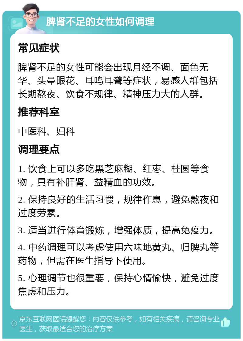 脾肾不足的女性如何调理 常见症状 脾肾不足的女性可能会出现月经不调、面色无华、头晕眼花、耳鸣耳聋等症状，易感人群包括长期熬夜、饮食不规律、精神压力大的人群。 推荐科室 中医科、妇科 调理要点 1. 饮食上可以多吃黑芝麻糊、红枣、桂圆等食物，具有补肝肾、益精血的功效。 2. 保持良好的生活习惯，规律作息，避免熬夜和过度劳累。 3. 适当进行体育锻炼，增强体质，提高免疫力。 4. 中药调理可以考虑使用六味地黄丸、归脾丸等药物，但需在医生指导下使用。 5. 心理调节也很重要，保持心情愉快，避免过度焦虑和压力。