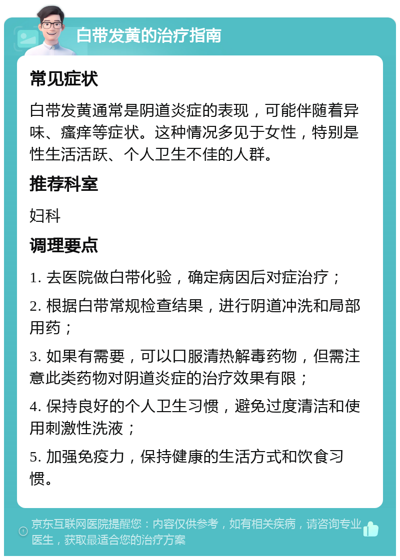 白带发黄的治疗指南 常见症状 白带发黄通常是阴道炎症的表现，可能伴随着异味、瘙痒等症状。这种情况多见于女性，特别是性生活活跃、个人卫生不佳的人群。 推荐科室 妇科 调理要点 1. 去医院做白带化验，确定病因后对症治疗； 2. 根据白带常规检查结果，进行阴道冲洗和局部用药； 3. 如果有需要，可以口服清热解毒药物，但需注意此类药物对阴道炎症的治疗效果有限； 4. 保持良好的个人卫生习惯，避免过度清洁和使用刺激性洗液； 5. 加强免疫力，保持健康的生活方式和饮食习惯。