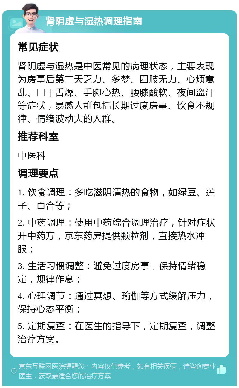 肾阴虚与湿热调理指南 常见症状 肾阴虚与湿热是中医常见的病理状态，主要表现为房事后第二天乏力、多梦、四肢无力、心烦意乱、口干舌燥、手脚心热、腰膝酸软、夜间盗汗等症状，易感人群包括长期过度房事、饮食不规律、情绪波动大的人群。 推荐科室 中医科 调理要点 1. 饮食调理：多吃滋阴清热的食物，如绿豆、莲子、百合等； 2. 中药调理：使用中药综合调理治疗，针对症状开中药方，京东药房提供颗粒剂，直接热水冲服； 3. 生活习惯调整：避免过度房事，保持情绪稳定，规律作息； 4. 心理调节：通过冥想、瑜伽等方式缓解压力，保持心态平衡； 5. 定期复查：在医生的指导下，定期复查，调整治疗方案。