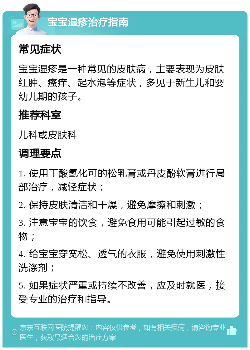 宝宝湿疹治疗指南 常见症状 宝宝湿疹是一种常见的皮肤病，主要表现为皮肤红肿、瘙痒、起水泡等症状，多见于新生儿和婴幼儿期的孩子。 推荐科室 儿科或皮肤科 调理要点 1. 使用丁酸氢化可的松乳膏或丹皮酚软膏进行局部治疗，减轻症状； 2. 保持皮肤清洁和干燥，避免摩擦和刺激； 3. 注意宝宝的饮食，避免食用可能引起过敏的食物； 4. 给宝宝穿宽松、透气的衣服，避免使用刺激性洗涤剂； 5. 如果症状严重或持续不改善，应及时就医，接受专业的治疗和指导。