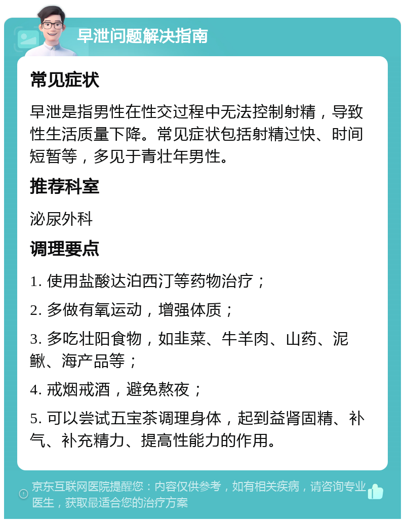 早泄问题解决指南 常见症状 早泄是指男性在性交过程中无法控制射精，导致性生活质量下降。常见症状包括射精过快、时间短暂等，多见于青壮年男性。 推荐科室 泌尿外科 调理要点 1. 使用盐酸达泊西汀等药物治疗； 2. 多做有氧运动，增强体质； 3. 多吃壮阳食物，如韭菜、牛羊肉、山药、泥鳅、海产品等； 4. 戒烟戒酒，避免熬夜； 5. 可以尝试五宝茶调理身体，起到益肾固精、补气、补充精力、提高性能力的作用。